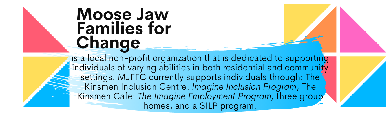 Moose Jaw Families for Change is a local non-profit organization that is dedicated to supporting individuals of varying abilities in both residential and community settings. MJFFC currently supports individuals through: The Kinsmen Inclusion Center: Imagine Inclusion Program, the Kinsmen Cafe: The Imagine Employment Program, three group homes, and a SILP program.